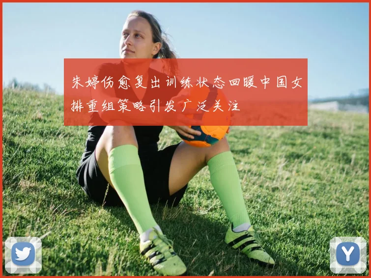 朱婷伤愈复出训练状态回暖中国女排重组策略引发广泛关注