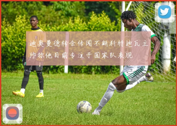 迪奥曼德转会传闻不断科特迪瓦主帅称他目前专注于国家队表现