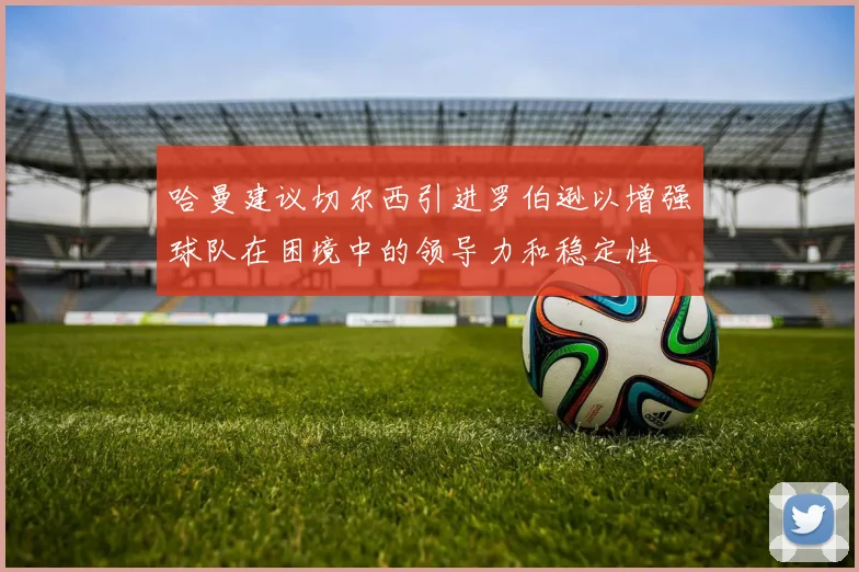 哈曼建议切尔西引进罗伯逊以增强球队在困境中的领导力和稳定性