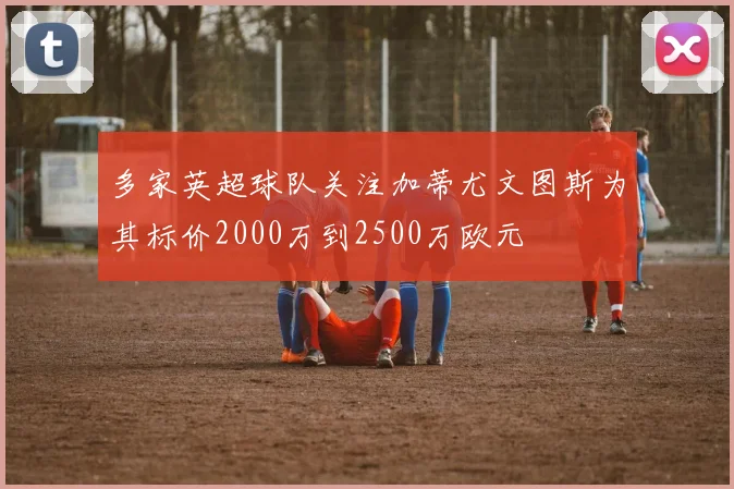多家英超球队关注加蒂尤文图斯为其标价2000万到2500万欧元