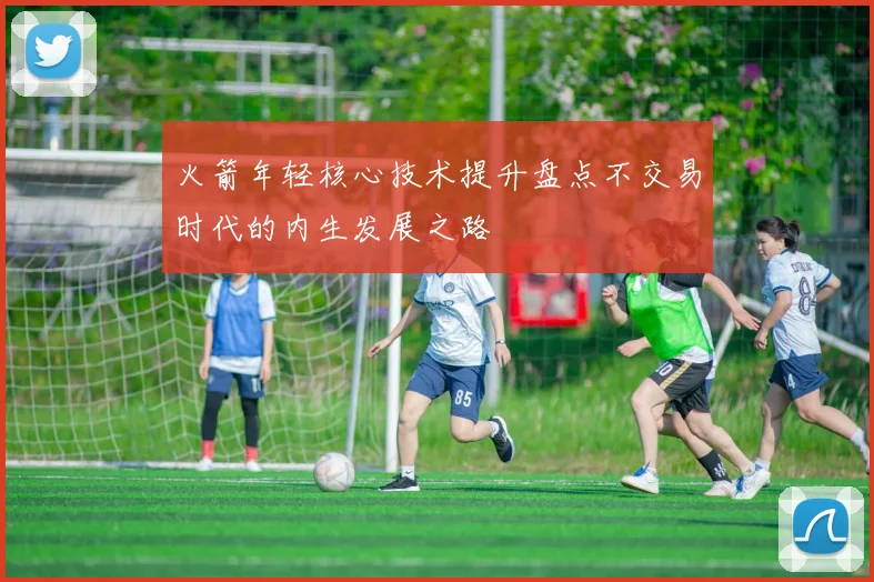 火箭年轻核心技术提升盘点不交易时代的内生发展之路