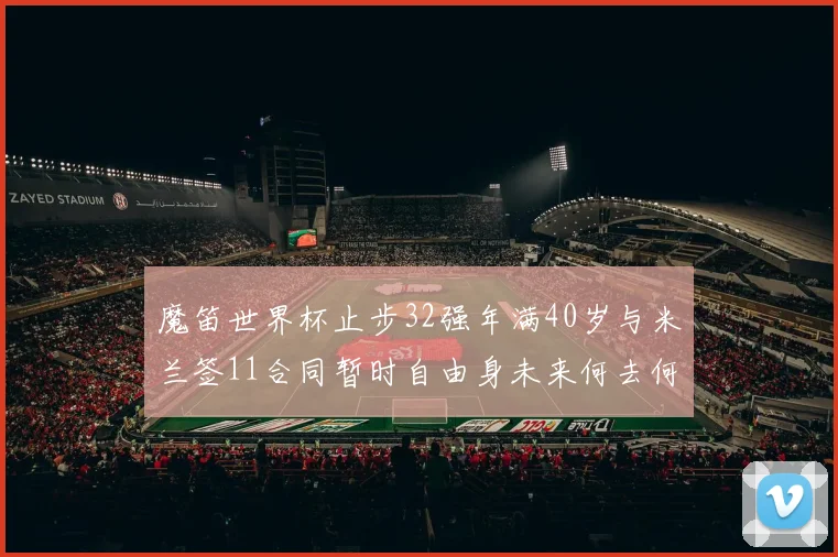 魔笛世界杯止步32强年满40岁与米兰签11合同暂时自由身未来何去何从