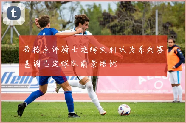 蒂格点评骑士逆转失利认为系列赛基调已定球队前景堪忧