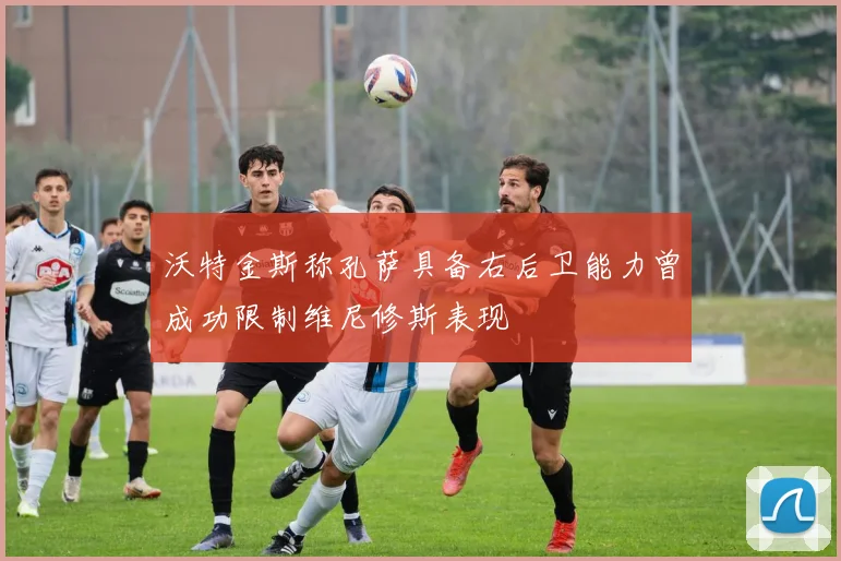 沃特金斯称孔萨具备右后卫能力曾成功限制维尼修斯表现