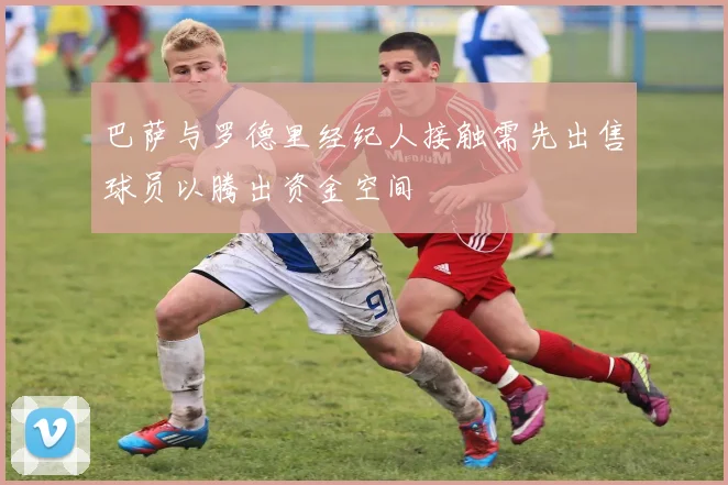 巴萨与罗德里经纪人接触需先出售球员以腾出资金空间