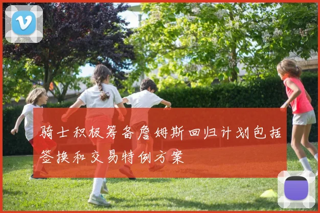 骑士积极筹备詹姆斯回归计划包括签换和交易特例方案