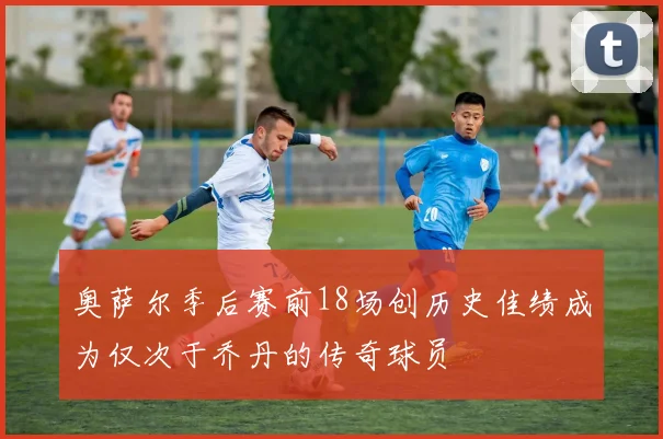 奥萨尔季后赛前18场创历史佳绩成为仅次于乔丹的传奇球员