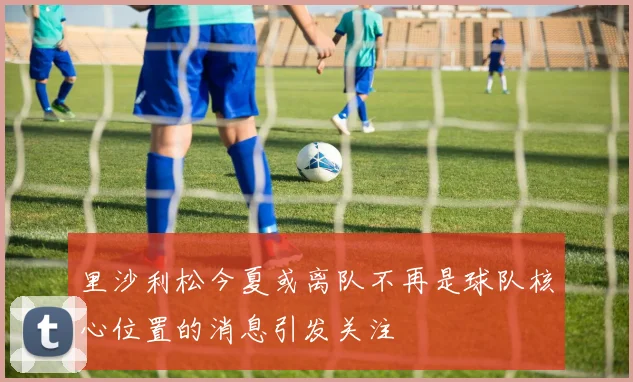 里沙利松今夏或离队不再是球队核心位置的消息引发关注