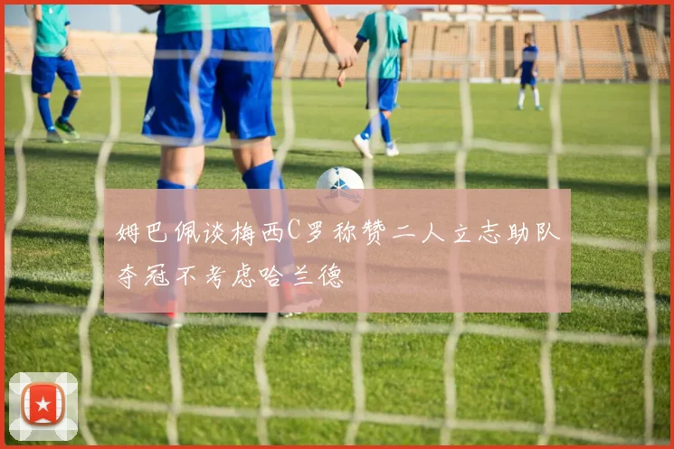 姆巴佩谈梅西C罗称赞二人立志助队夺冠不考虑哈兰德