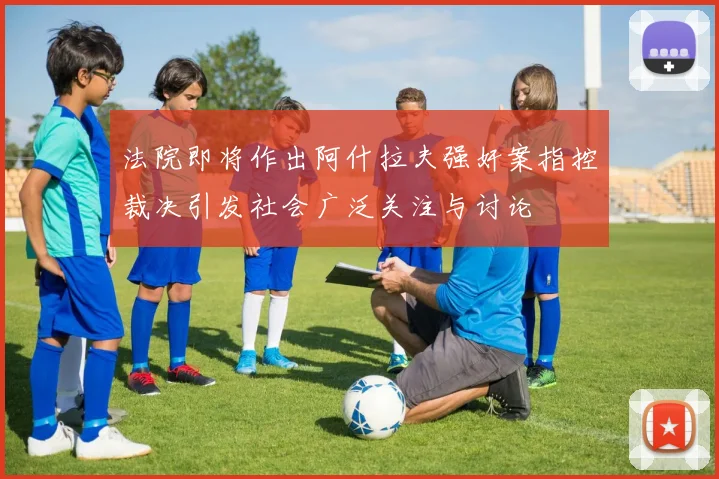 法院即将作出阿什拉夫强奸案指控裁决引发社会广泛关注与讨论