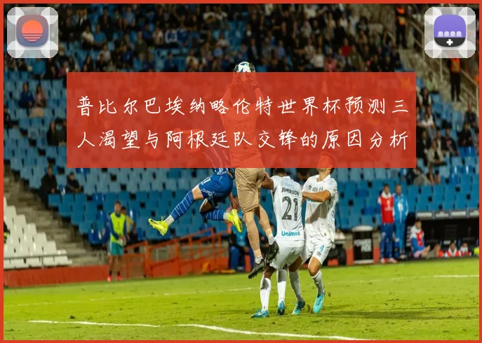 普比尔巴埃纳略伦特世界杯预测三人渴望与阿根廷队交锋的原因分析
