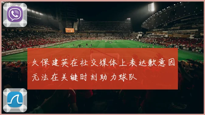 久保建英在社交媒体上表达歉意因无法在关键时刻助力球队