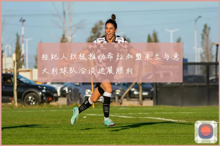 经纪人积极推动希拉加盟米兰与意大利球队洽谈进展顺利