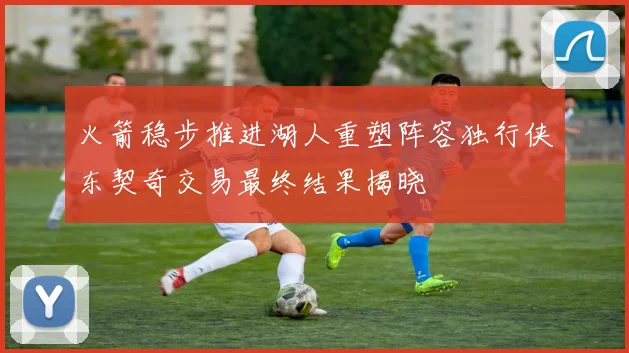 火箭稳步推进湖人重塑阵容独行侠东契奇交易最终结果揭晓