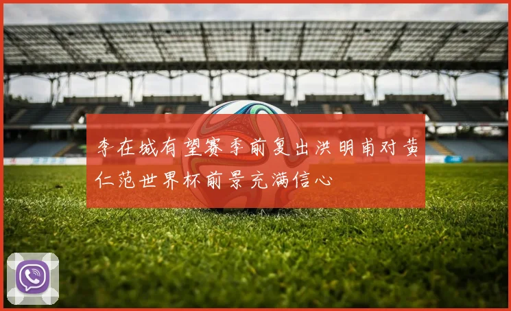 李在城有望赛季前复出洪明甫对黄仁范世界杯前景充满信心