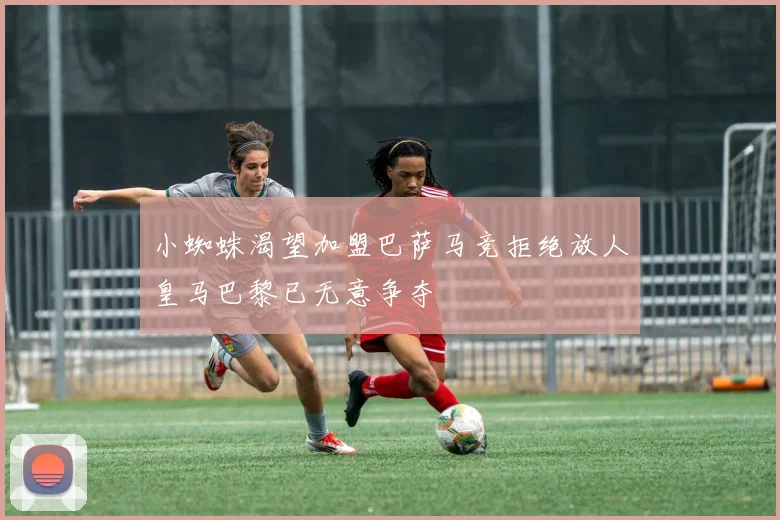 小蜘蛛渴望加盟巴萨马竞拒绝放人皇马巴黎已无意争夺