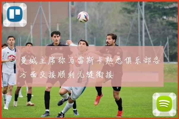 曼城主席称马雷斯卡熟悉俱乐部各方面交接顺利无缝衔接