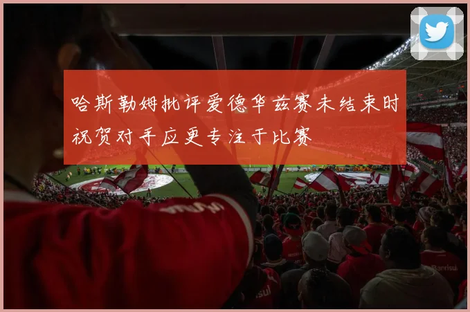 哈斯勒姆批评爱德华兹赛未结束时祝贺对手应更专注于比赛