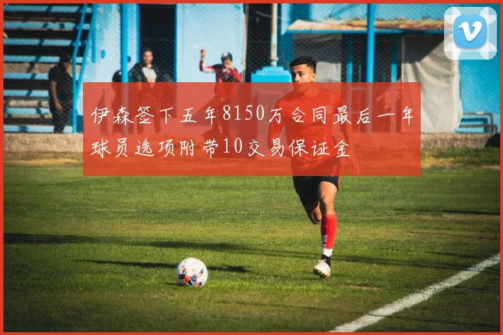 伊森签下五年8150万合同最后一年球员选项附带10交易保证金